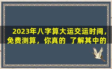 2023年八字算大运交运时间，免费测算，你真的  了解其中的奥秘吗 